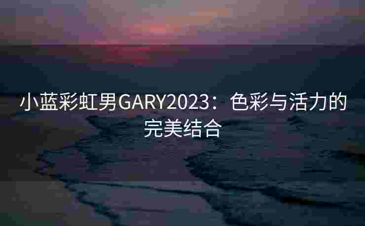 小蓝彩虹男GARY2023:色彩与活力的完美结合 小蓝彩虹男GARY2023:色彩与活力的完美结合