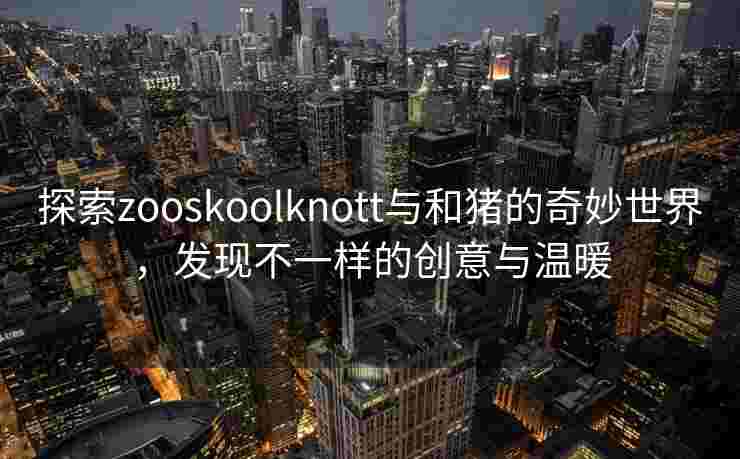 探索zooskoolknott与和猪的奇妙世界,发现不一样的创意与温暖 探索zooskoolknott与和猪的奇妙世界,发现不一样的创意与温暖