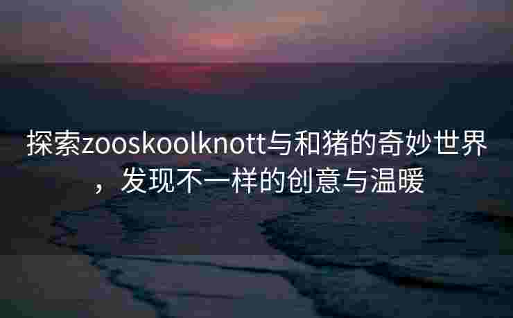 探索zooskoolknott与和猪的奇妙世界，发现不一样的创意与温暖