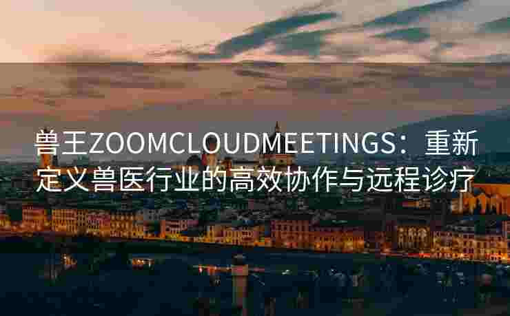 兽王ZOOMCLOUDMEETINGS：重新定义兽医行业的高效协作与远程诊疗