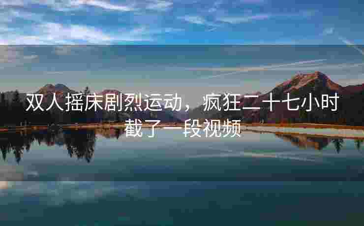 双人摇床剧烈运动，疯狂二十七小时截了一段视频