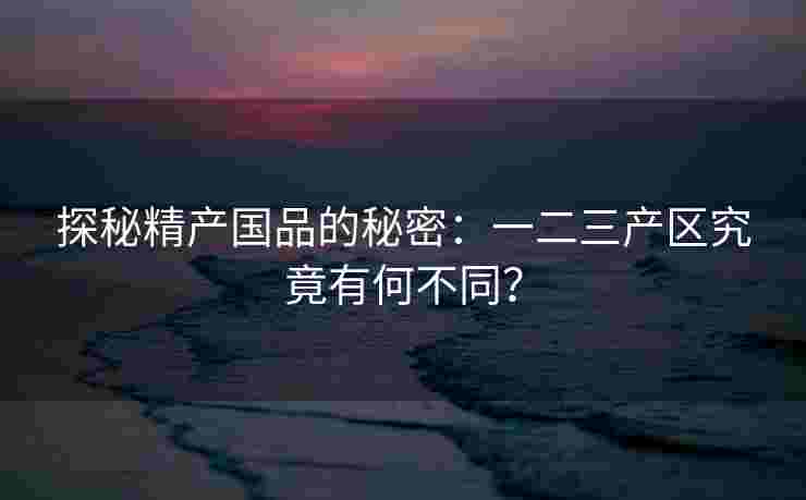 探秘精产国品的秘密:一二三产区究竟有何不同? 探秘精产国品的秘密:一二三产区究竟有何不同?