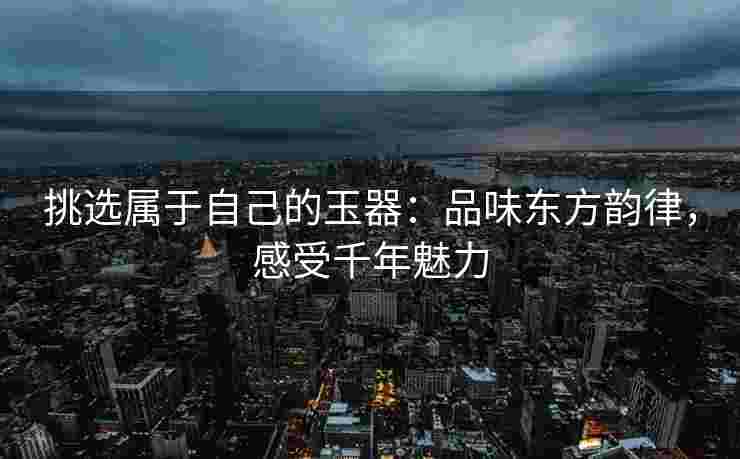 挑选属于自己的玉器：品味东方韵律，感受千年魅力